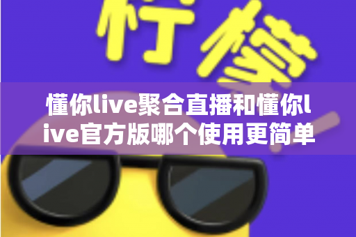 懂你live聚合直播和懂你live官方版哪个使用更简单？全方位对比评测帮你轻松做选择