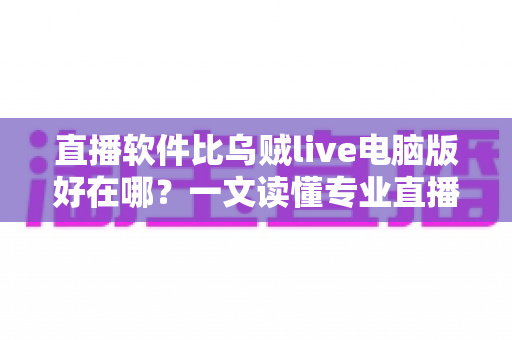 直播软件比乌贼live电脑版好在哪？一文读懂专业直播工具的核心优势与选型思路