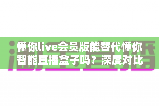 懂你live会员版能替代懂你智能直播盒子吗？深度对比分析与选购避坑指南全解析