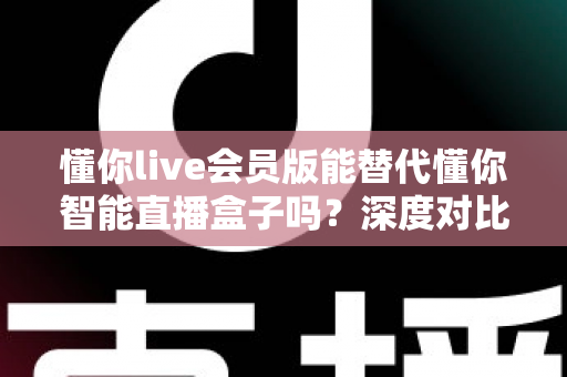 懂你live会员版能替代懂你智能直播盒子吗？深度对比分析与选购避坑指南全解析