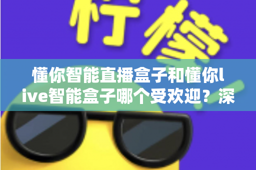 懂你智能直播盒子和懂你live智能盒子哪个受欢迎?深度对比分析与实用选购指南 懂你智能直播盒子和懂你live智能盒子哪个受欢迎?深度对比分析与实用选购指南