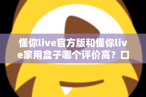 懂你live官方版和懂你live家用盒子哪个评价高?口碑深度对比与选购全攻略 懂你live官方版和懂你live家用盒子哪个评价高?口碑深度对比与选购全攻略