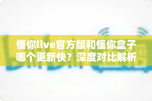 懂你live官方版和懂你盒子哪个更新快?深度对比解析与选择指南 懂你live官方版和懂你盒子哪个更新快?深度对比解析与选择指南