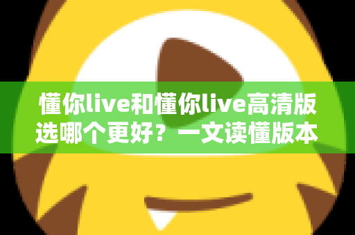 懂你live和懂你live高清版选哪个更好？一文读懂版本差异，助你轻松做出最佳选择