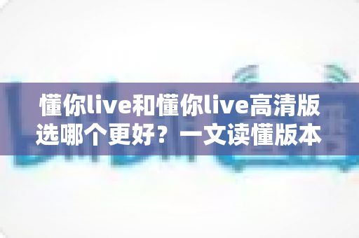 懂你live和懂你live高清版选哪个更好？一文读懂版本差异，助你轻松做出最佳选择