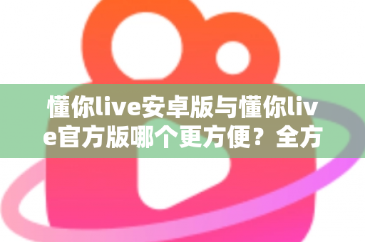懂你live安卓版与懂你live官方版哪个更方便？全方位对比分析与下载使用指南