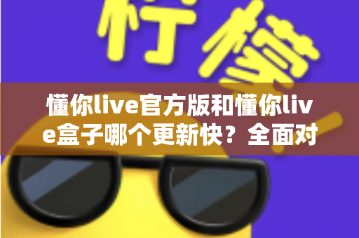 懂你live官方版和懂你live盒子哪个更新快?全面对比解析助你快速选择最佳版本 懂你live官方版和懂你live盒子哪个更新快?全面对比解析助你快速选择最佳版本