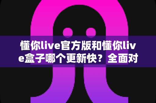 懂你live官方版和懂你live盒子哪个更新快?全面对比解析助你快速选择最佳版本 懂你live官方版和懂你live盒子哪个更新快?全面对比解析助你快速选择最佳版本