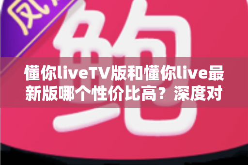 懂你liveTV版和懂你live最新版哪个性价比高?深度对比帮你选对版本 懂你liveTV版和懂你live最新版哪个性价比高?深度对比帮你选对版本