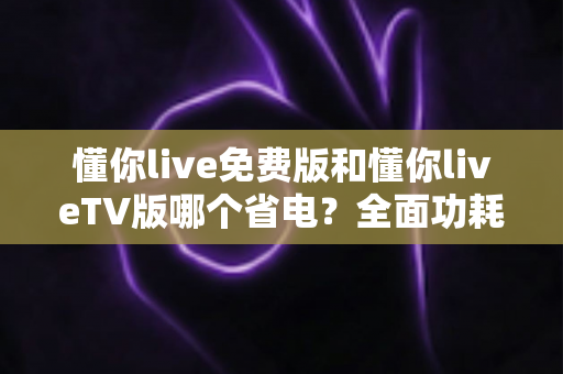 懂你live免费版和懂你liveTV版哪个省电?全面功耗对比分析与省电指南 懂你live免费版和懂你liveTV版哪个省电?全面功耗对比分析与省电指南