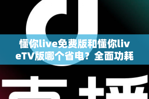 懂你live免费版和懂你liveTV版哪个省电？全面功耗对比分析与省电指南