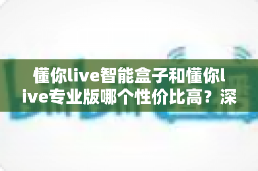 懂你live智能盒子和懂你live专业版哪个性价比高？深度对比评测帮你选对不花冤枉钱