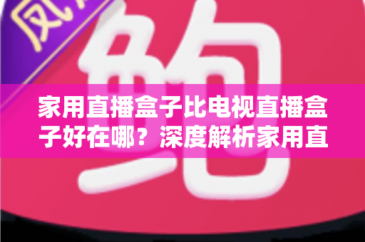 家用直播盒子比电视直播盒子好在哪？深度解析家用直播盒子的核心优势与实用选购指南
