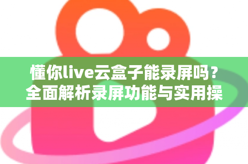 懂你live云盒子能录屏吗?全面解析录屏功能与实用操作指南 懂你live云盒子能录屏吗?全面解析录屏功能与实用操作指南