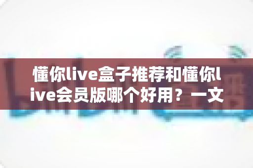 懂你live盒子推荐和懂你live会员版哪个好用?一文看懂两者差异与选购建议 懂你live盒子推荐和懂你live会员版哪个好用?一文看懂两者差异与选购建议