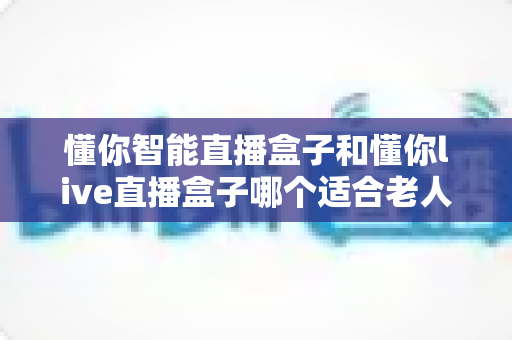 懂你智能直播盒子和懂你live直播盒子哪个适合老人?一文读懂两大热门直播盒子选购攻略 懂你智能直播盒子和懂你live直播盒子哪个适合老人?一文读懂两大热门直播盒子选购攻略