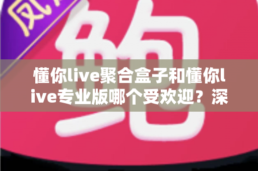懂你live聚合盒子和懂你live专业版哪个受欢迎？深度对比两大直播工具的热度与选择攻略