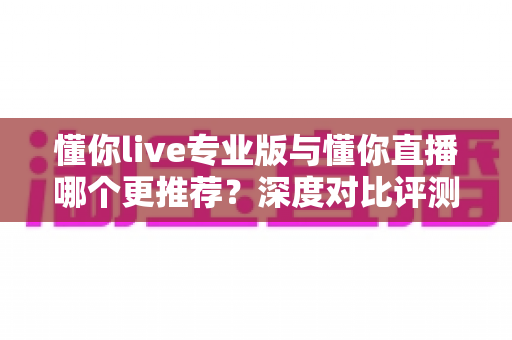 懂你live专业版与懂你直播哪个更推荐？深度对比评测帮你选出最适合的直播工具