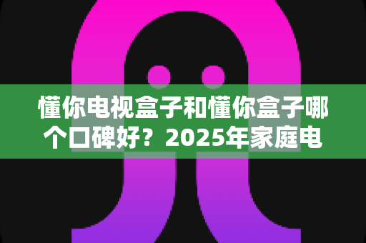 懂你电视盒子和懂你盒子哪个口碑好？2025年家庭电视盒子选购深度评测与避坑指南