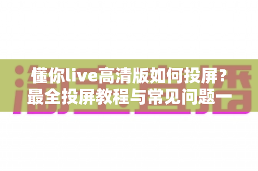 懂你live高清版如何投屏?最全投屏教程与常见问题一网打尽 懂你live高清版如何投屏?最全投屏教程与常见问题一网打尽