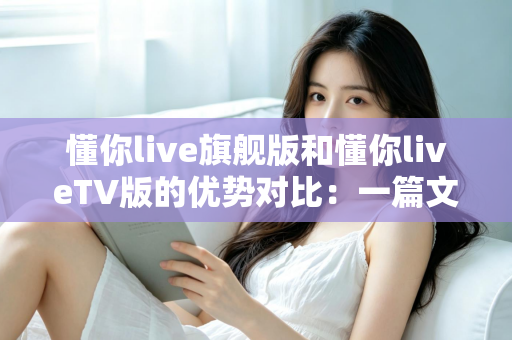 懂你live旗舰版和懂你liveTV版的优势对比:一篇文章读懂两大版本差异,选对版本观影更畅快 懂你live旗舰版和懂你liveTV版的优势对比:一篇文章读懂两大版本差异,选对版本观影更畅快