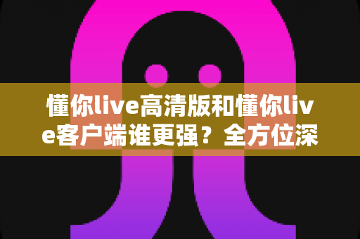 懂你live高清版和懂你live客户端谁更强？全方位深度对比评测，帮你选出最适合自己的版本