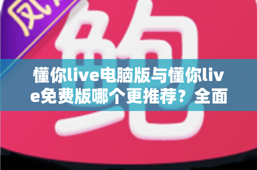 懂你live电脑版与懂你live免费版哪个更推荐？全面对比帮你做出最适合自己的选择