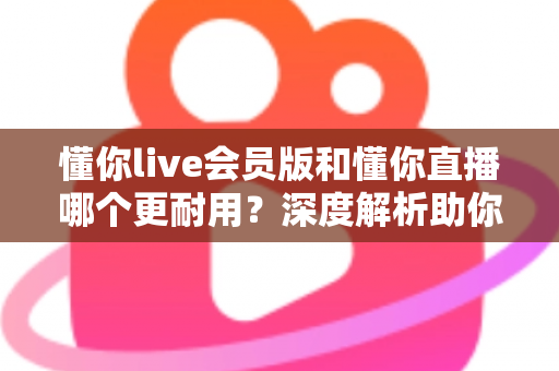 懂你live会员版和懂你直播哪个更耐用？深度解析助你选出长久好用的版本