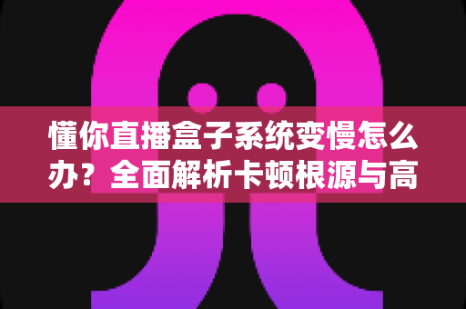 懂你直播盒子系统变慢怎么办？全面解析卡顿根源与高效优化方案