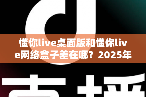 懂你live桌面版和懂你live网络盒子差在哪？2025年最全对比指南一次看懂