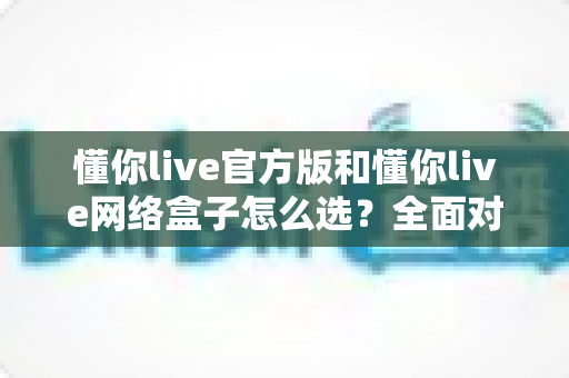 懂你live官方版和懂你live网络盒子怎么选?全面对比分析与选购避坑指南,帮你找到最适合自己的观看方案 懂你live官方版和懂你live网络盒子怎么选?全面对比分析与选购避坑指南,帮你找到最适合自己的观看方案