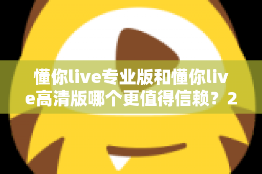 懂你live专业版和懂你live高清版哪个更值得信赖？2025年最全对比测评与选购指南