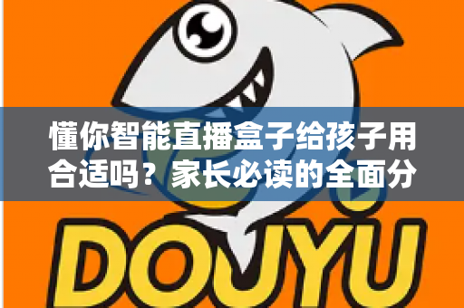 懂你智能直播盒子给孩子用合适吗？家长必读的全面分析与科学使用指南