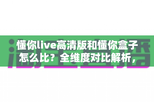 懂你live高清版和懂你盒子怎么比？全维度对比解析，帮你选对最合适的家庭K歌方案
