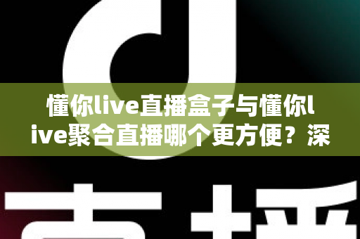 懂你live直播盒子与懂你live聚合直播哪个更方便？深度对比解析助你轻松做出最佳选择