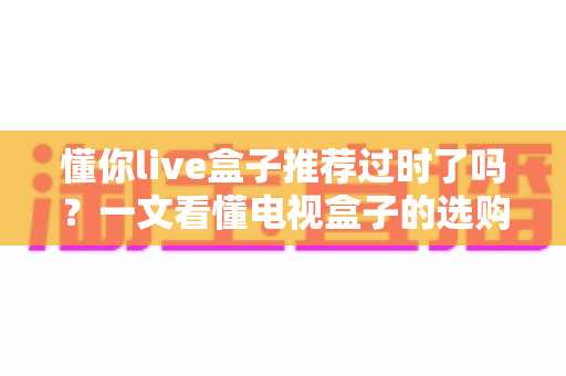 懂你live盒子推荐过时了吗?一文看懂电视盒子的选购真相 懂你live盒子推荐过时了吗?一文看懂电视盒子的选购真相