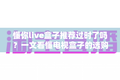 懂你live盒子推荐过时了吗？一文看懂电视盒子的选购真相