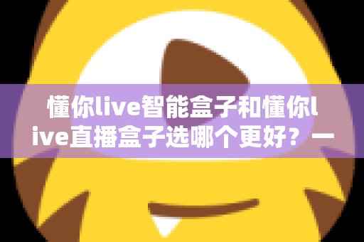 懂你live智能盒子和懂你live直播盒子选哪个更好？一篇文章帮你做出最明智的购买决策