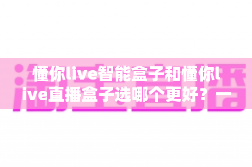 懂你live智能盒子和懂你live直播盒子选哪个更好？一篇文章帮你做出最明智的购买决策