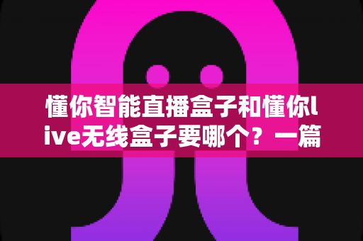 懂你智能直播盒子和懂你live无线盒子要哪个？一篇讲透选购思路的实用指南