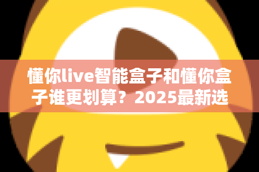 懂你live智能盒子和懂你盒子谁更划算？2025最新选购避坑指南深度解析