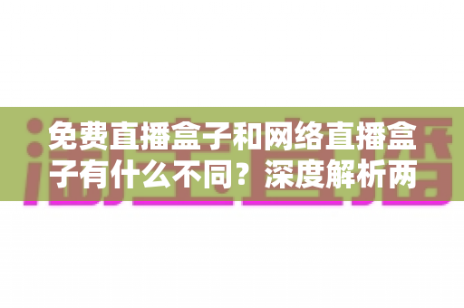 免费直播盒子和网络直播盒子有什么不同?深度解析两者区别与选购避坑指南 免费直播盒子和网络直播盒子有什么不同?深度解析两者区别与选购避坑指南