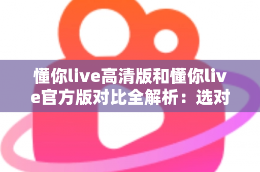 懂你live高清版和懂你live官方版对比全解析:选对版本让直播观看体验翻倍 懂你live高清版和懂你live官方版对比全解析:选对版本让直播观看体验翻倍