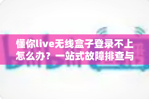 懂你live无线盒子登录不上怎么办？一站式故障排查与解决指南，助你快速恢复直播体验