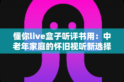 懂你live盒子听评书用：中老年家庭的怀旧视听新选择，畅享经典评书全攻略