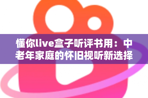 懂你live盒子听评书用：中老年家庭的怀旧视听新选择，畅享经典评书全攻略