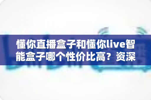 懂你直播盒子和懂你live智能盒子哪个性价比高？资深实测对比全解析，看完再买不花冤枉钱