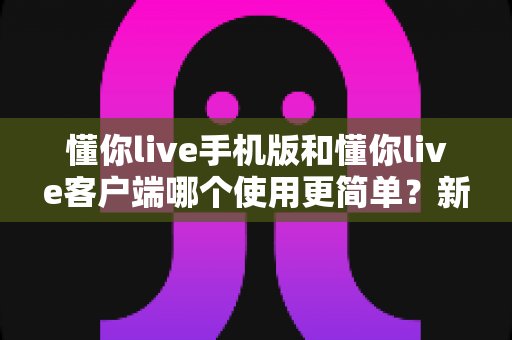 懂你live手机版和懂你live客户端哪个使用更简单？新手必看全维度使用体验深度对比指南