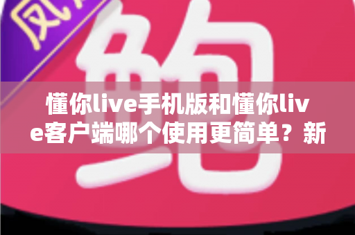 懂你live手机版和懂你live客户端哪个使用更简单？新手必看全维度使用体验深度对比指南