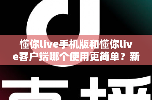 懂你live手机版和懂你live客户端哪个使用更简单？新手必看全维度使用体验深度对比指南